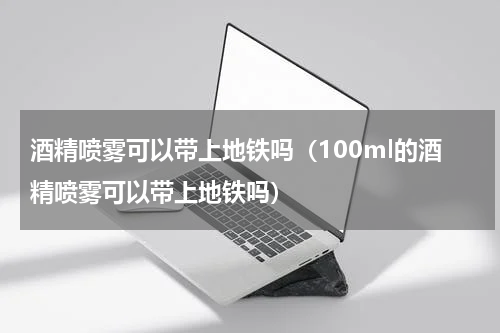 酒精喷雾可以带上地铁吗（100ml的酒精喷雾可以带上地铁吗）