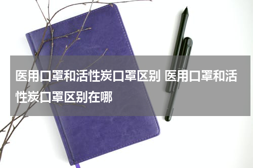 医用口罩和活性炭口罩区别 医用口罩和活性炭口罩区别在哪