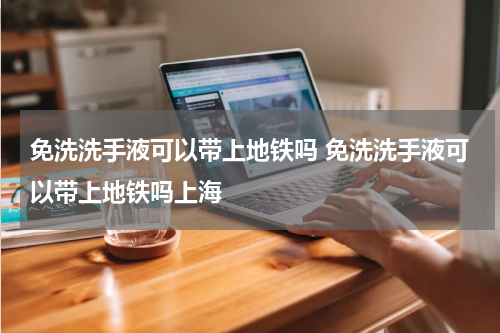 免洗洗手液可以带上地铁吗 免洗洗手液可以带上地铁吗上海
