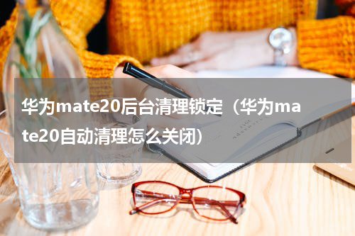 华为mate20后台清理锁定（华为mate20自动清理怎么关闭）