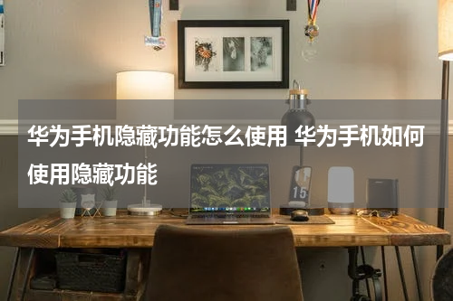 华为手机隐藏功能怎么使用 华为手机如何使用隐藏功能