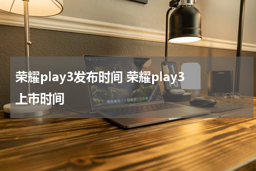 荣耀play3发布时间 荣耀play3上市时间