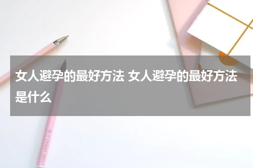 女人避孕的最好方法 女人避孕的最好方法是什么