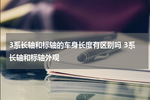 3系长轴和标轴的车身长度有区别吗 3系长轴和标轴外观