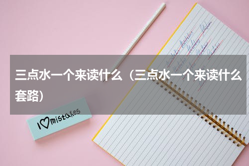 三点水一个来读什么（三点水一个来读什么套路）