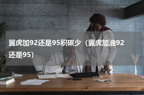翼虎加92还是95积碳少（翼虎加油92还是95）