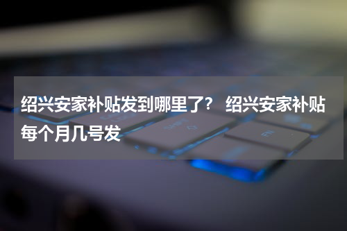 绍兴安家补贴发到哪里了？ 绍兴安家补贴每个月几号发