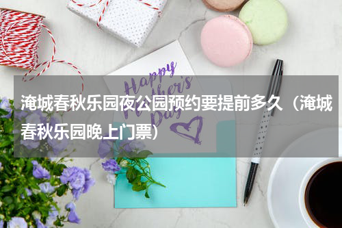淹城春秋乐园夜公园预约要提前多久（淹城春秋乐园晚上门票）
