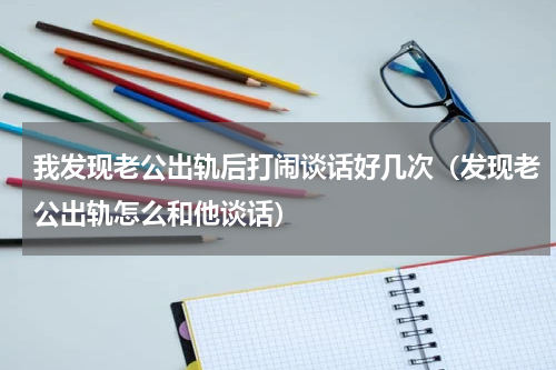 我发现老公出轨后打闹谈话好几次（发现老公出轨怎么和他谈话）