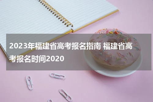 2023年福建省高考报名指南 福建省高考报名时间2020
