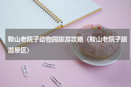 鞍山老院子动物园旅游攻略（鞍山老院子旅游景区）