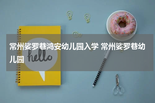 常州娑罗巷鸿安幼儿园入学 常州娑罗巷幼儿园