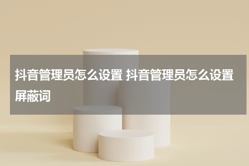 抖音管理员怎么设置 抖音管理员怎么设置屏蔽词