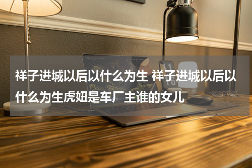 祥子进城以后以什么为生 祥子进城以后以什么为生虎妞是车厂主谁的女儿