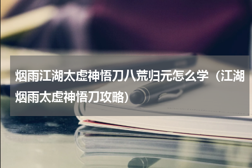 烟雨江湖太虚神悟刀八荒归元怎么学（江湖烟雨太虚神悟刀攻略）