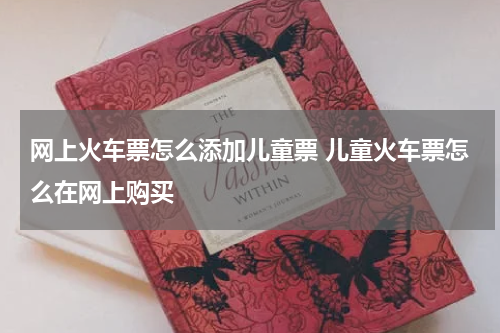 网上火车票怎么添加儿童票 儿童火车票怎么在网上购买