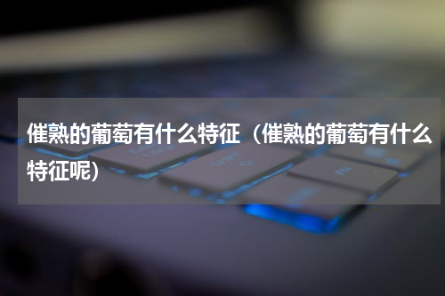 催熟的葡萄有什么特征（催熟的葡萄有什么特征呢）