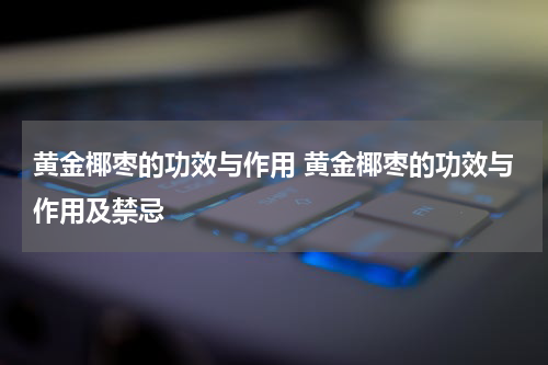 黄金椰枣的功效与作用 黄金椰枣的功效与作用及禁忌