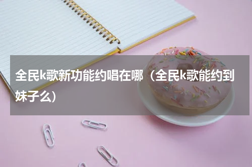 全民k歌新功能约唱在哪（全民k歌能约到妹子么）