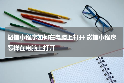 微信小程序如何在电脑上打开 微信小程序怎样在电脑上打开