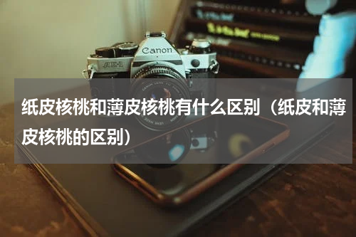 纸皮核桃和薄皮核桃有什么区别（纸皮和薄皮核桃的区别）