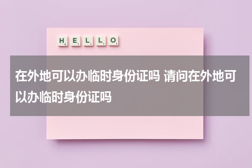 在外地可以办临时身份证吗 请问在外地可以办临时身份证吗