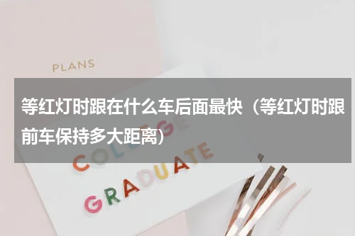 等红灯时跟在什么车后面最快（等红灯时跟前车保持多大距离）