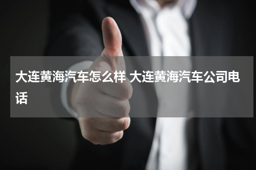 大连黄海汽车怎么样 大连黄海汽车公司电话