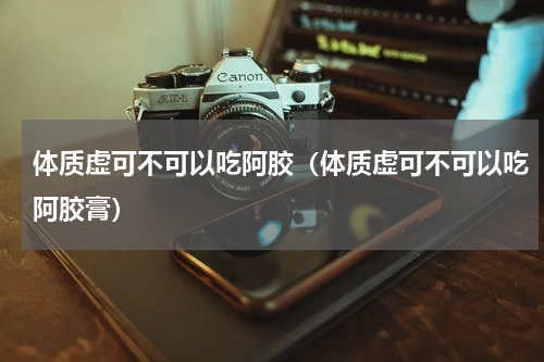 体质虚可不可以吃阿胶（体质虚可不可以吃阿胶膏）