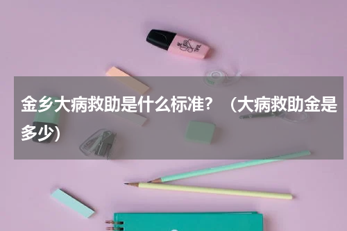 金乡大病救助是什么标准？（大病救助金是多少）