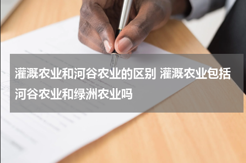 灌溉农业和河谷农业的区别 灌溉农业包括河谷农业和绿洲农业吗
