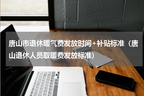 唐山市退休暖气费发放时间+补贴标准（唐山退休人员取暖费发放标准）