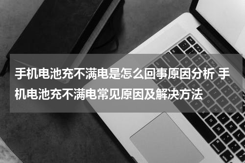 手机电池充不满电是怎么回事原因分析 手机电池充不满电常见原因及解决方法