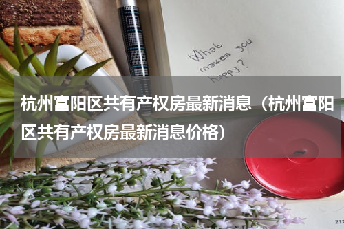 杭州富阳区共有产权房最新消息（杭州富阳区共有产权房最新消息价格）