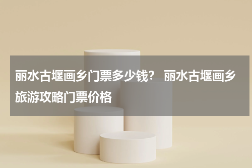 丽水古堰画乡门票多少钱？ 丽水古堰画乡旅游攻略门票价格