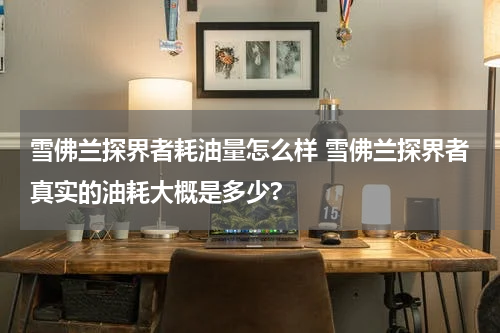 雪佛兰探界者耗油量怎么样 雪佛兰探界者真实的油耗大概是多少?