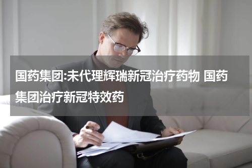 国药集团:未代理辉瑞新冠治疗药物 国药集团治疗新冠特效药