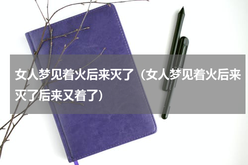 女人梦见着火后来灭了（女人梦见着火后来灭了后来又着了）