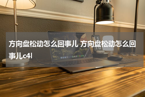 方向盘松动怎么回事儿 方向盘松动怎么回事儿c4l