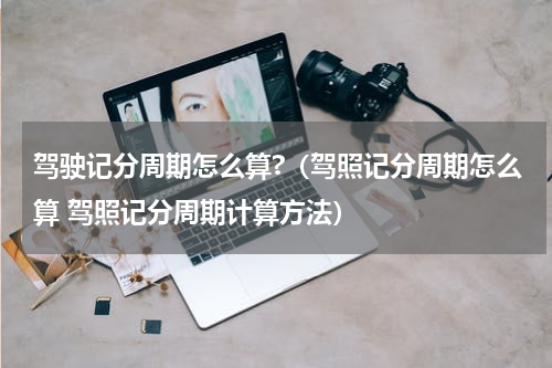 驾驶记分周期怎么算?（驾照记分周期怎么算 驾照记分周期计算方法）
