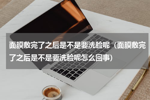 面膜敷完了之后是不是要洗脸呢（面膜敷完了之后是不是要洗脸呢怎么回事）