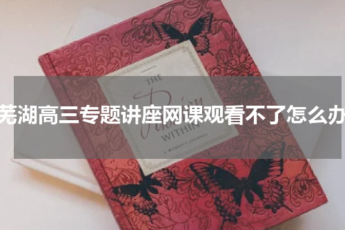 芜湖高三专题讲座网课观看不了怎么办
