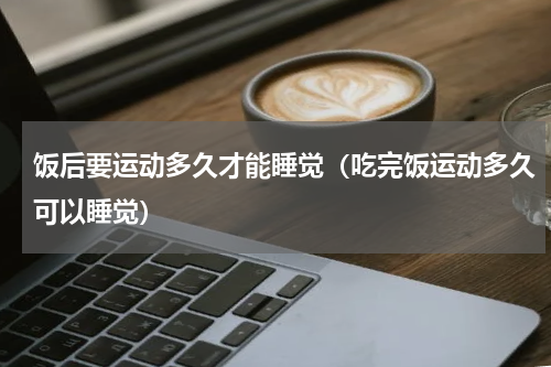 饭后要运动多久才能睡觉（吃完饭运动多久可以睡觉）