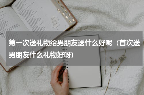 第一次送礼物给男朋友送什么好呢（首次送男朋友什么礼物好呀）