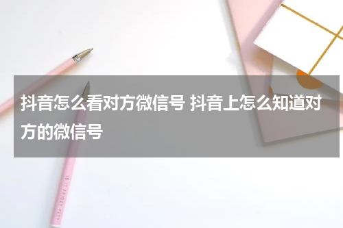 抖音怎么看对方微信号 抖音上怎么知道对方的微信号