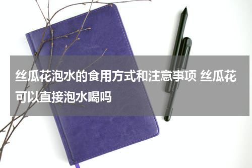 丝瓜花泡水的食用方式和注意事项 丝瓜花可以直接泡水喝吗