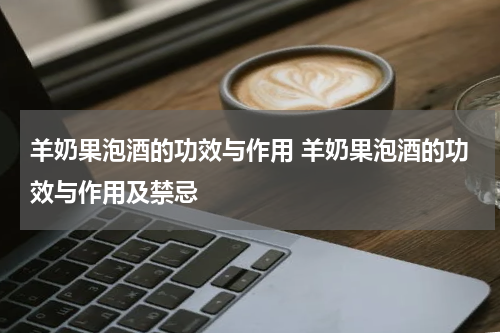羊奶果泡酒的功效与作用 羊奶果泡酒的功效与作用及禁忌