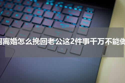 闹离婚怎么挽回老公这2件事千万不能做