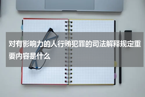 对有影响力的人行贿犯罪的司法解释规定重要内容是什么