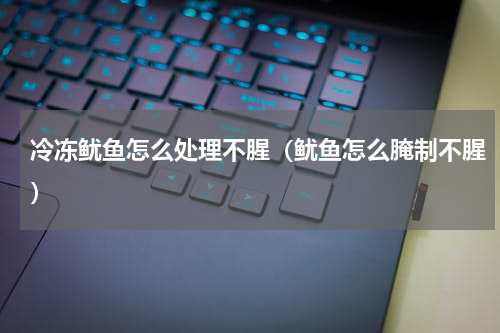 冷冻鱿鱼怎么处理不腥（鱿鱼怎么腌制不腥）